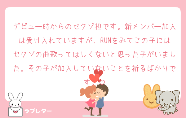 デビュー時からのセクゾ担です。新メンバー加入は受け入れていますが、RUNをみてこの子にはセクゾの曲歌ってほしくないと思った子がいました。その子が加入していないことを祈るばかりです。