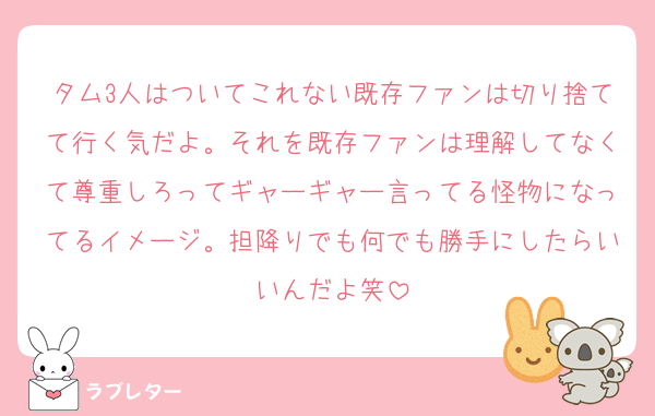 タム3人はついてこれない既存ファンは切り捨てて行く気だよ。それを既存ファンは理解してなくて尊重しろってギャーギャー言ってる怪物になってるイメージ。担降りでも何でも勝手にしたらいいんだよ笑