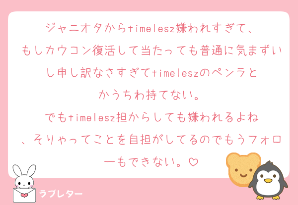 ジャニオタからtimelesz嫌われすぎて、もしカウコン復活して当たっても普通に気まずいし申し訳なさすぎてtimeleszのペンラとかうちわ持てない。
でもtimelesz担からしても嫌われるよね、そりゃってことを自担がしてるのでもうフォローもできない。