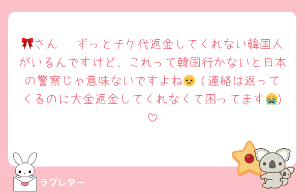 🎀さん🥹 ずっとチケ代返金してくれない韓国人がいるんですけど、これって韓国行かないと日本の警察じゃ意味ないですよね😞 (連絡は返ってくるのに大金返金してくれなくて困ってます😭)