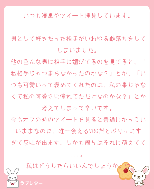 いつも漫画やツイート拝見しています。

男として好きだった相手がいわゆる雌落ちをしてしまいました。
他の色んな男に相手に媚びてるのを見てると、「私相手じゃつまらなかったのかな？」とか、「いつも可愛いって褒めてくれたのは、私の事じゃなくて私の可愛さに憧れてただけなのかな？」とか考えてしまって辛いです。
今もオフの時のツイートを見ると普通にかっこいいままなのに、唯一会えるVRCだとぶりっこすぎて反吐が出ます。しかも周りはそれに萌えてて...。
私はどうしたらいいんでしょうか。