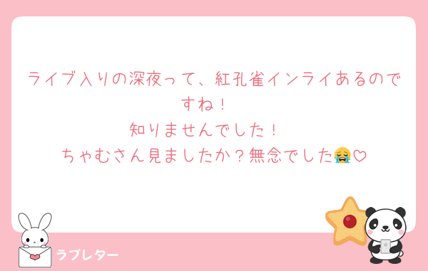 ライブ入りの深夜って、紅孔雀インライあるのですね！
知りませんでした！
ちゃむさん見ましたか？無念でした😭