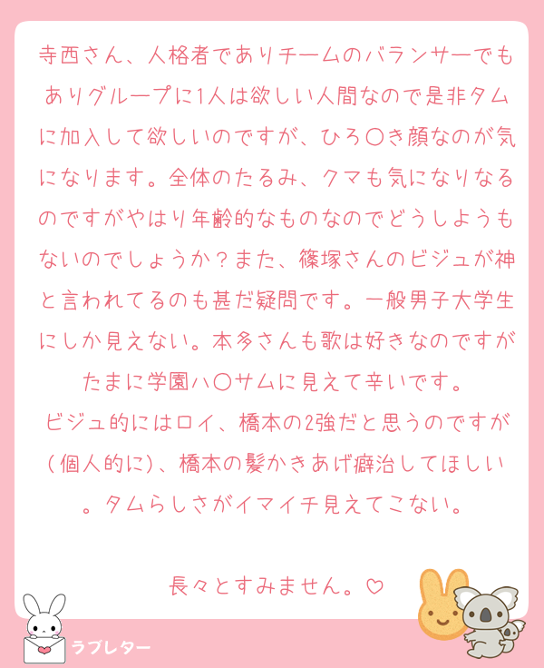 寺西さん、人格者でありチームのバランサーでもありグループに1人は欲しい人間なので是非タムに加入して欲しいのですが、ひろ○き顔なのが気になります。全体のたるみ、クマも気になりなるのですがやはり年齢的なものなのでどうしようもないのでしょうか？また、篠塚さんのビジュが神と言われてるのも甚だ疑問です。一般男子大学生にしか見えない。本多さんも歌は好きなのですがたまに学園ハ○サムに見えて辛いです。
ビジュ的にはロイ、橋本の2強だと思うのですが(個人的に)、橋本の髪かきあげ癖治してほしい。タムらしさがイマイチ見えてこない。

長々とすみません。