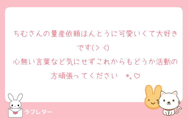 ちむさんの量産依頼ほんとうに可愛いくて大好きです(> <)♥︎︎
心無い言葉など気にせずこれからもどうか活動の方頑張ってください✧*｡
