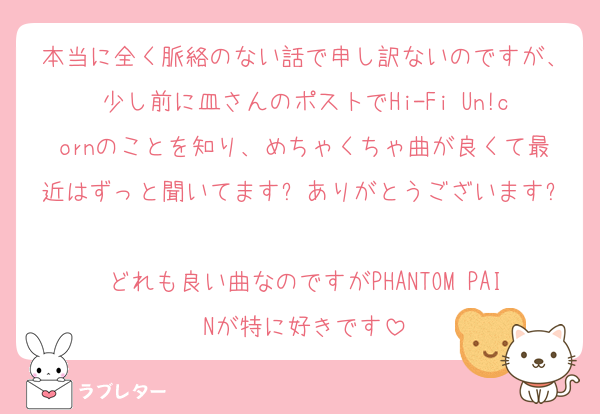 本当に全く脈絡のない話で申し訳ないのですが、少し前に皿さんのポストでHi-Fi Un!cornのことを知り、めちゃくちゃ曲が良くて最近はずっと聞いてます❕ありがとうございます❕
どれも良い曲なのですがPHANTOM PAINが特に好きです