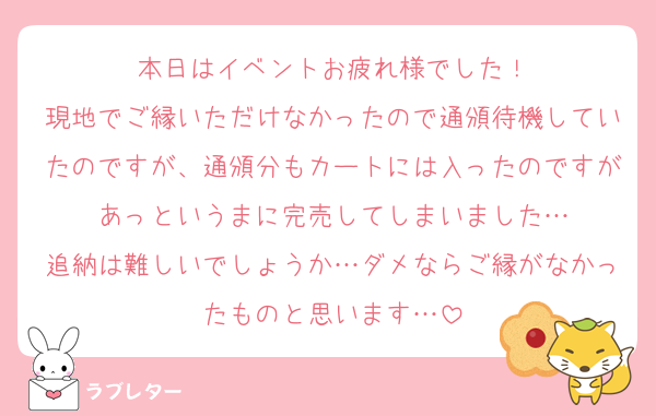 本日はイベントお疲れ様でした！
現地でご縁いただけなかったので通頒待機していたのですが、通頒分もカートには入ったのですがあっというまに完売してしまいました…
追納は難しいでしょうか…ダメならご縁がなかったものと思います…