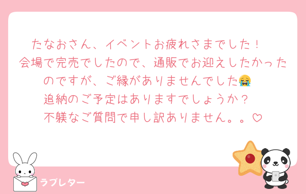 たなおさん、イベントお疲れさまでした！
会場で完売でしたので、通販でお迎えしたかったのですが、ご縁がありませんでした😭
追納のご予定はありますでしょうか？
不躾なご質問で申し訳ありません。。