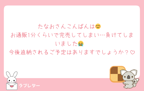 たなおさんこんばんは😊
お通販1分くらいで完売してしまい…負けてしまいました😭
今後追納されるご予定はありますでしょうか？