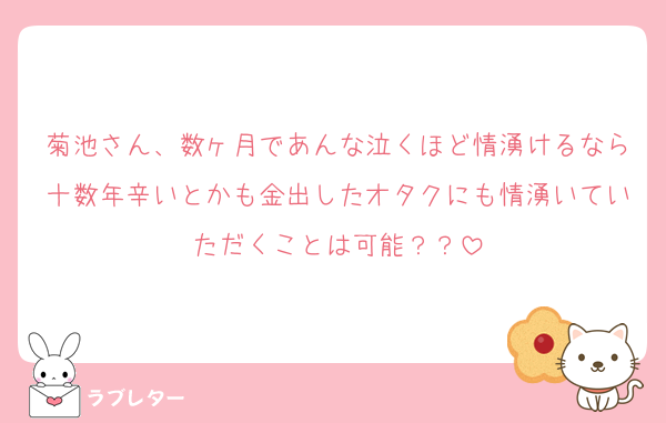 菊池さん、数ヶ月であんな泣くほど情湧けるなら十数年辛いとかも金出したオタクにも情湧いていただくことは可能？？