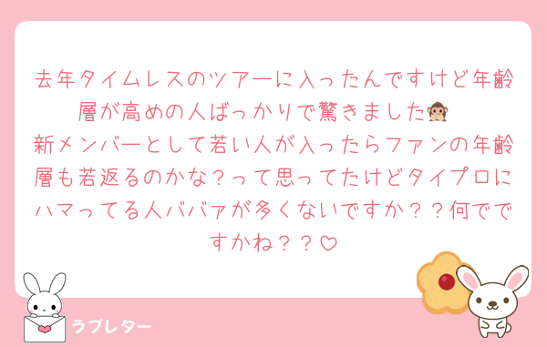 去年タイムレスのツアーに入ったんですけど年齢層が高めの人ばっかりで驚きました🙊
新メンバーとして若い人が入ったらファンの年齢層も若返るのかな？って思ってたけどタイプロにハマってる人ババァが多くないですか？？何でですかね？？