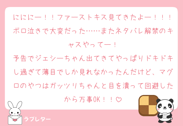 にににー！！ファーストキス見てきたよー！！！ボロ泣きで大変だった……またネタバレ解禁のキャスやってー！
予告でジェシーちゃん出てきてやっぱりドキドキし過ぎて薄目でしか見れなかったんだけど、マグロのやつはガッツリちゃんと目を潰って回避したから万事OK！！