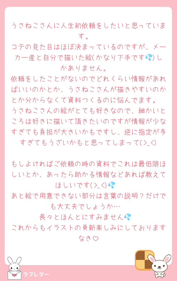 うさねこさんに人生初依頼をしたいと思っています。
コテの見た目はほぼ決まっているのですが、メーカー産と自分で描いた絵(かなり下手です💦)しかありません。
依頼をしたことがないのでどれくらい情報があればいいのかとか、うさねこさんが描きやすいのかとか分からなくて資料つくるのに悩んでます。
うさねこさんの絵がとても好きなので、細かいところは好きに描いて頂きたいのですが情報が少なすぎても負担が大きいかもですし、逆に指定が多すぎてもうざいかもと思ってしまって(>_<)
もしよければご依頼の時の資料でこれは最低限ほしいとか、あったら助かる情報などあれば教えてほしいです(>_<)💦
あと絵で用意できない部分は言葉の説明？だけでも大丈夫でしょうか…
長々とほんとにすみません💦
これからもイラストの更新楽しみにしておりますなき