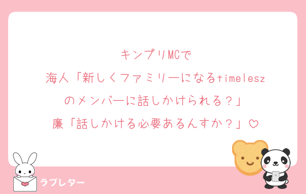 キンプリMCで
海人「新しくファミリーになるtimeleszのメンバーに話しかけられる？」
廉「話しかける必要あるんすか？」