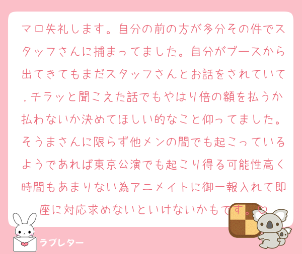 マロ失礼します。自分の前の方が多分その件でスタッフさんに捕まってました。自分がブースから出てきてもまだスタッフさんとお話をされていて,チラッと聞こえた話でもやはり倍の額を払うか払わないか決めてほしい的なこと仰ってました。そうまさんに限らず他メンの間でも起こっているようであれば東京公演でも起こり得る可能性高く時間もあまりない為アニメイトに御一報入れて即座に対応求めないといけないかもです。