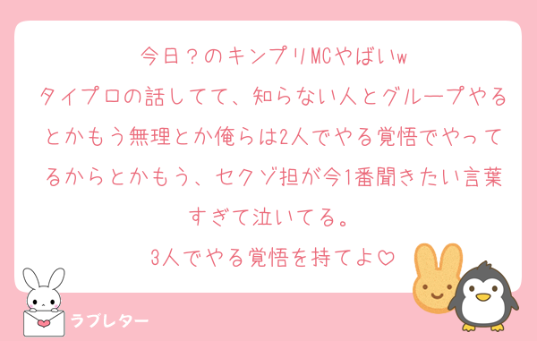 今日？のキンプリMCやばいw
タイプロの話してて、知らない人とグループやるとかもう無理とか俺らは2人でやる覚悟でやってるからとかもう、セクゾ担が今1番聞きたい言葉すぎて泣いてる。
3人でやる覚悟を持てよ