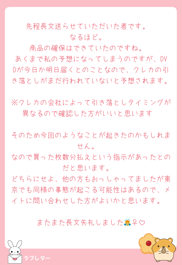 先程長文送らせていただいた者です。
なるほど。
商品の確保はできていたのですね。
あくまで私の予想になってしまうのですが、DVDが今日か明日届くとのことなので、クレカの引き落としがまだ行われていないと予想されます。
※クレカの会社によって引き落としタイミングが異なるので確認した方がいいと思います

そのため今回のようなことが起きたのかもしれません。
なので買った枚数分払えという指示があったとのだと思います。
どちらにせよ、他の方もおっしゃってましたが東京でも同様の事態が起こる可能性はあるので、メイトに問い合わせした方がよいかと思います。

またまた長文失礼しました🙇‍♀️