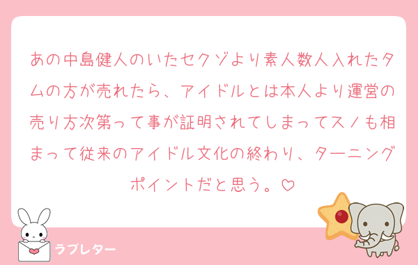 あの中島健人のいたセクゾより素人数人入れたタムの方が売れたら、アイドルとは本人より運営の売り方次第って事が証明されてしまってスノも相まって従来のアイドル文化の終わり、ターニングポイントだと思う。