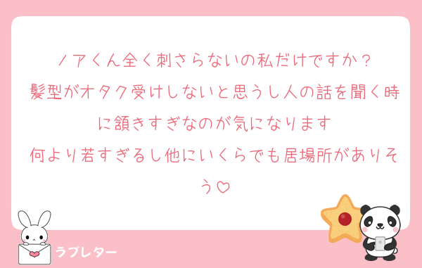 ノアくん全く刺さらないの私だけですか？
髪型がオタク受けしないと思うし人の話を聞く時に頷きすぎなのが気になります
何より若すぎるし他にいくらでも居場所がありそう