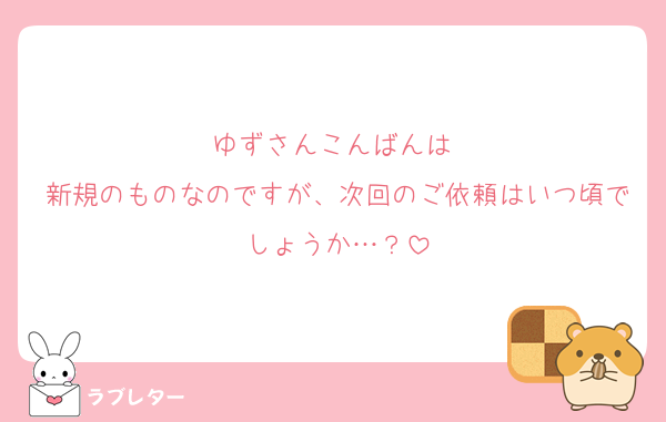 ゆずさんこんばんは♩
新規のものなのですが、次回のご依頼はいつ頃でしょうか…？