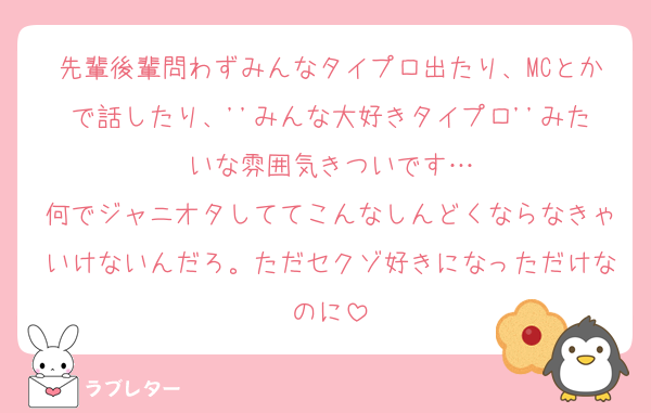 先輩後輩問わずみんなタイプロ出たり、MCとかで話したり、''みんな大好きタイプロ''みたいな雰囲気きついです…
何でジャニオタしててこんなしんどくならなきゃいけないんだろ。ただセクゾ好きになっただけなのに