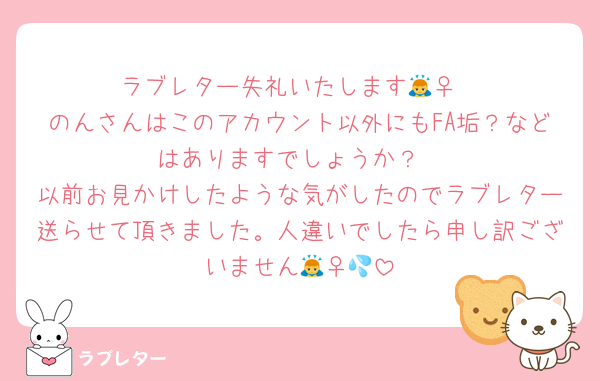 ラブレター失礼いたします🙇‍♀️
のんさんはこのアカウント以外にもFA垢？などはありますでしょうか？
以前お見かけしたような気がしたのでラブレター送らせて頂きました。人違いでしたら申し訳ございません🙇‍♀️💦