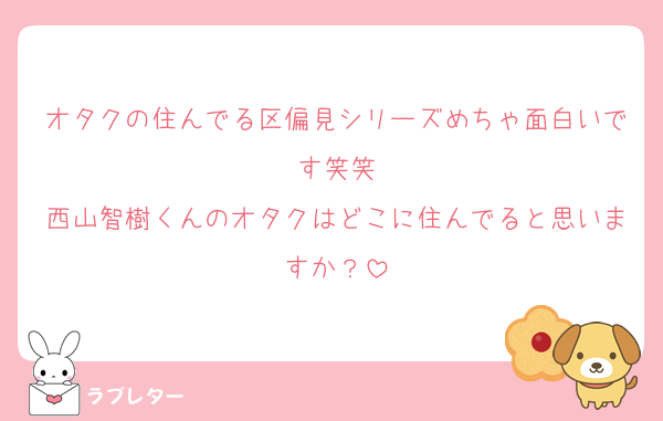オタクの住んでる区偏見シリーズめちゃ面白いです笑笑
西山智樹くんのオタクはどこに住んでると思いますか？