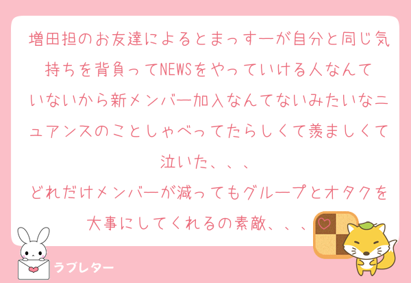 増田担のお友達によるとまっすーが自分と同じ気持ちを背負ってNEWSをやっていける人なんていないから新メンバー加入なんてないみたいなニュアンスのことしゃべってたらしくて羨ましくて泣いた、、、
どれだけメンバーが減ってもグループとオタクを大事にしてくれるの素敵、、、
