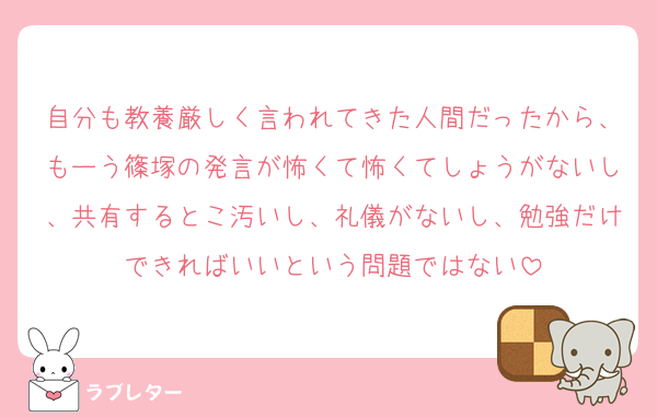 自分も教養厳しく言われてきた人間だったから、もーう篠塚の発言が怖くて怖くてしょうがないし、共有するとこ汚いし、礼儀がないし、勉強だけできればいいという問題ではない