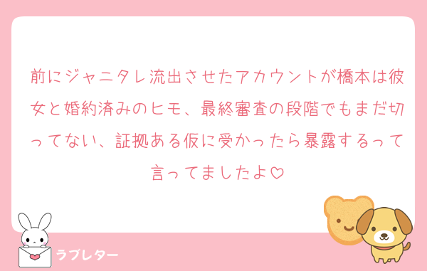 前にジャニタレ流出させたアカウントが橋本は彼女と婚約済みのヒモ、最終審査の段階でもまだ切ってない、証拠ある仮に受かったら暴露するって言ってましたよ