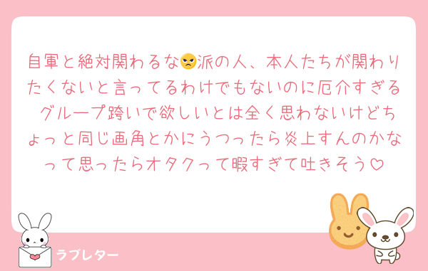 自軍と絶対関わるな😠派の人、本人たちが関わりたくないと言ってるわけでもないのに厄介すぎる グループ跨いで欲しいとは全く思わないけどちょっと同じ画角とかにうつったら炎上すんのかなって思ったらオタクって暇すぎて吐きそう