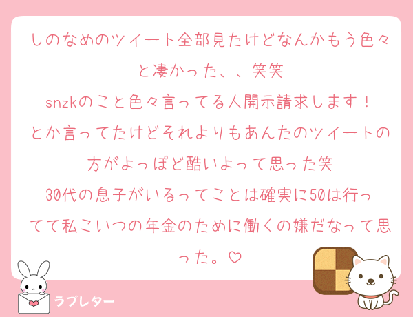 しのなめのツイート全部見たけどなんかもう色々と凄かった、、笑笑
snzkのこと色々言ってる人開示請求します！とか言ってたけどそれよりもあんたのツイートの方がよっぽど酷いよって思った笑
30代の息子がいるってことは確実に50は行ってて私こいつの年金のために働くの嫌だなって思った。