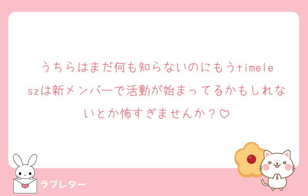 うちらはまだ何も知らないのにもうtimeleszは新メンバーで活動が始まってるかもしれないとか怖すぎませんか？