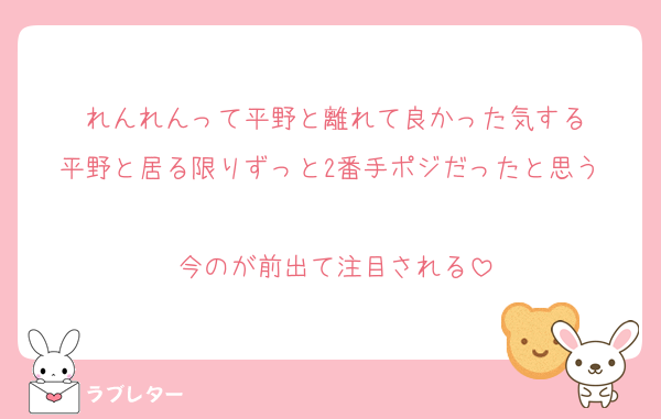 れんれんって平野と離れて良かった気する
平野と居る限りずっと2番手ポジだったと思う 
今のが前出て注目される