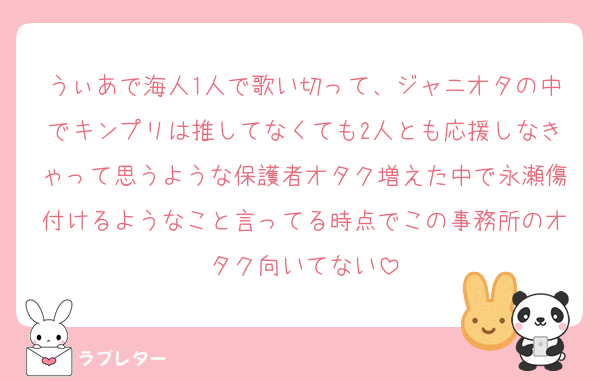 うぃあで海人1人で歌い切って、ジャニオタの中でキンプリは推してなくても2人とも応援しなきゃって思うような保護者オタク増えた中で永瀬傷付けるようなこと言ってる時点でこの事務所のオタク向いてない