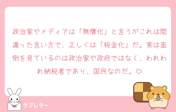 政治家やメディアは「無償化」と言うがこれは間違った言い方で、正しくは「税金化」だ。実は面倒を見ているのは政治家や政府ではなく、われわれ納税者であり、国民なのだ。