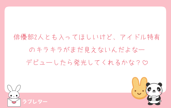 俳優部2人とも入ってほしいけど、アイドル特有のキラキラがまだ見えないんだよなー
デビューしたら発光してくれるかな？