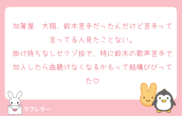 加賀屋、大翔、鈴木苦手だったんだけど苦手って言ってる人見たことない。
掛け持ちなしセクゾ担で、特に鈴木の歌声苦手で加入したら曲聴けなくなるかもって結構びびってた