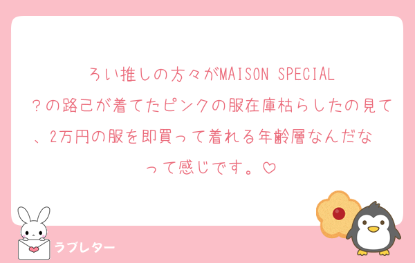 ろい推しの方々がMAISON SPECIAL？の路己が着てたピンクの服在庫枯らしたの見て、2万円の服を即買って着れる年齢層なんだな〜って感じです。