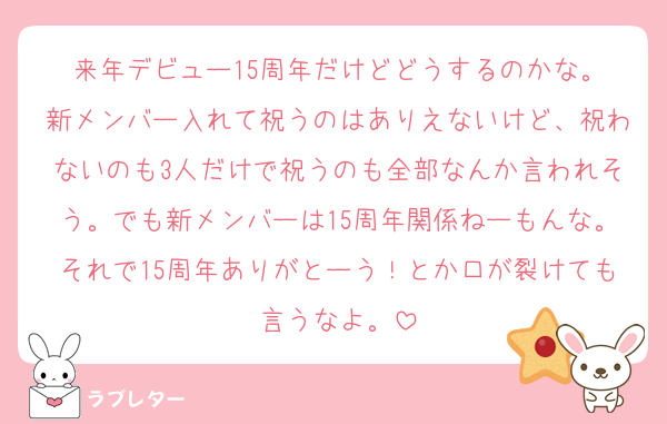 来年デビュー15周年だけどどうするのかな。
新メンバー入れて祝うのはありえないけど、祝わないのも3人だけで祝うのも全部なんか言われそう。でも新メンバーは15周年関係ねーもんな。それで15周年ありがとーう！とか口が裂けても言うなよ。