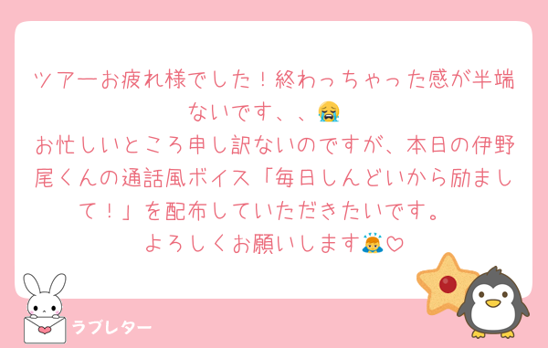 ツアーお疲れ様でした！終わっちゃった感が半端ないです、、😭
お忙しいところ申し訳ないのですが、本日の伊野尾くんの通話風ボイス「毎日しんどいから励まして！」を配布していただきたいです。
よろしくお願いします🙇