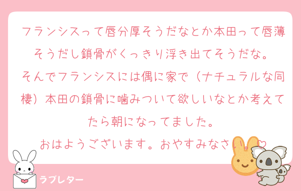 フランシスって唇分厚そうだなとか本田って唇薄そうだし鎖骨がくっきり浮き出てそうだな。
そんでフランシスには偶に家で（ナチュラルな同棲）本田の鎖骨に噛みついて欲しいなとか考えてたら朝になってました。
おはようございます。おやすみなさい。