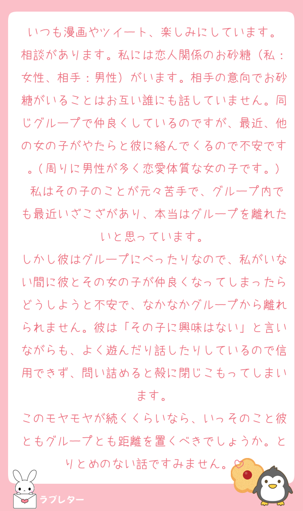 いつも漫画やツイート、楽しみにしています。
相談があります。私には恋人関係のお砂糖（私：女性、相手：男性）がいます。相手の意向でお砂糖がいることはお互い誰にも話していません。同じグループで仲良くしているのですが、最近、他の女の子がやたらと彼に絡んでくるので不安です。(周りに男性が多く恋愛体質な女の子です。) 私はその子のことが元々苦手で、グループ内でも最近いざこざがあり、本当はグループを離れたいと思っています。
しかし彼はグループにべったりなので、私がいない間に彼とその女の子が仲良くなってしまったらどうしようと不安で、なかなかグループから離れられません。彼は「その子に興味はない」と言いながらも、よく遊んだり話したりしているので信用できず、問い詰めると殻に閉じこもってしまいます。
このモヤモヤが続くくらいなら、いっそのこと彼ともグループとも距離を置くべきでしょうか。とりとめのない話ですみません。