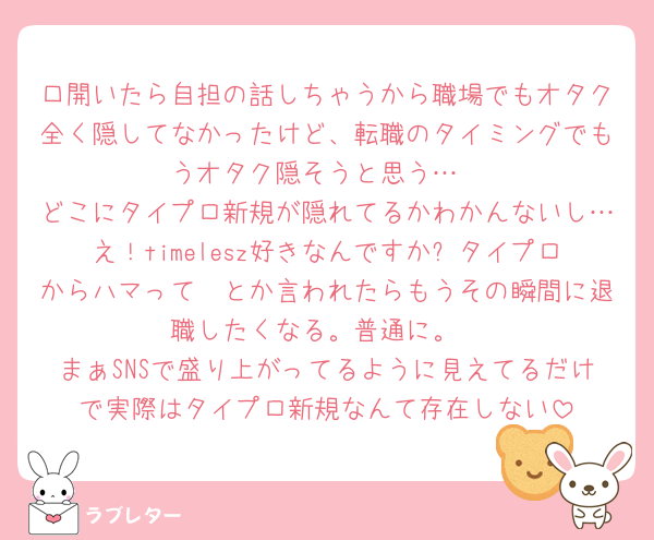 口開いたら自担の話しちゃうから職場でもオタク全く隠してなかったけど、転職のタイミングでもうオタク隠そうと思う…
どこにタイプロ新規が隠れてるかわかんないし…え！timelesz好きなんですか✨タイプロからハマって🥺とか言われたらもうその瞬間に退職したくなる。普通に。
まぁSNSで盛り上がってるように見えてるだけで実際はタイプロ新規なんて存在しない