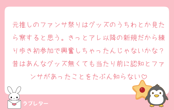 元推しのファンサ祭りはグッズのうちわとか見たら察すると思う。きっとアレ以降の新規だから練り歩き初参加で興奮しちゃったんじゃないかな？昔はあんなグッズ無くても当たり前に認知とファンサがあったことをたぶん知らない