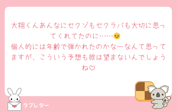 大翔くんあんなにセクゾもセクラバも大切に思ってくれてたのに……😞
個人的には年齢で弾かれたのかなーなんて思ってますが、こういう予想も彼は望まないんでしょうね