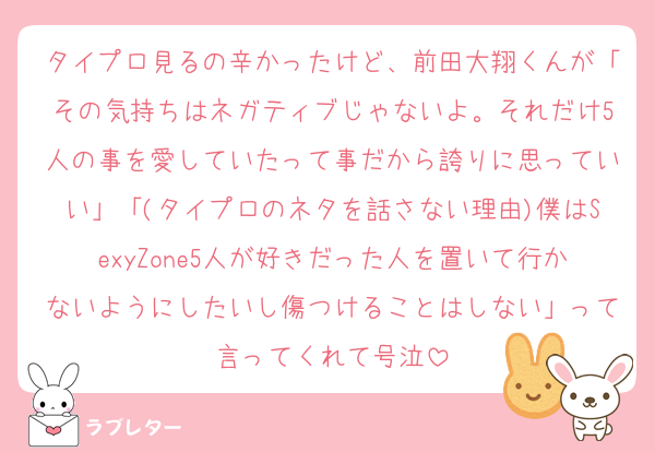 タイプロ見るの辛かったけど、前田大翔くんが「その気持ちはネガティブじゃないよ。それだけ5人の事を愛していたって事だから誇りに思っていい」「(タイプロのネタを話さない理由)僕はSexyZone5人が好きだった人を置いて行かないようにしたいし傷つけることはしない」って言ってくれて号泣