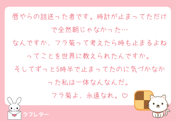 唇やらの話送った者です。時計が止まってただけで全然朝じゃなかった…
なんですか、フラ菊って考えたら時も止まるよねってことを世界に教えられたんですか。
そしてずっと5時半で止まってたのに気づかなかった私は一体なんなんだ。
フラ菊よ、永遠なれ。
