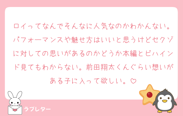 ロイってなんでそんなに人気なのかわかんない。パフォーマンスや魅せ方はいいと思うけどセクゾに対しての思いがあるのかどうか本編とビハインド見てもわからない。前田翔太くんぐらい想いがある子に入って欲しい。