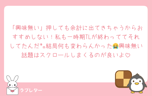 「興味無い」押しても余計に出てきちゃうからおすすめしない！私も一時期TLが終わっててそれしてたんだ㌔結局何も変わらんかった😭興味無い話題はスクロールしまくるのが良いよ