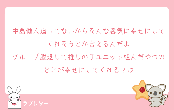 中島健人追ってないからそんな呑気に幸せにしてくれそうとか言えるんだよ
グループ脱退して推しの子ユニット組んだやつのどこが幸せにしてくれる？